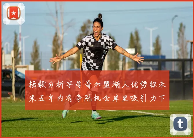 杨毅分析字母哥加盟湖人优势称未来五年内有争冠机会库里吸引力下降