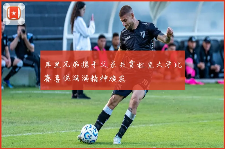 库里兄弟携手父亲共赏杜克大学比赛喜悦满满精神焕发