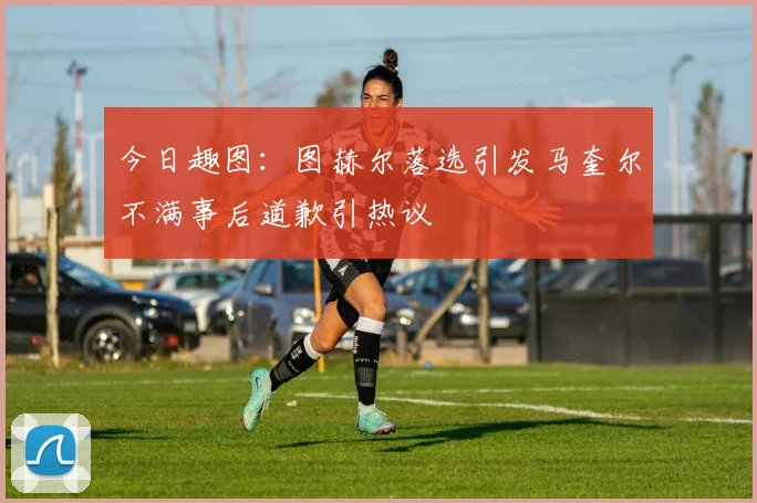 今日趣图：图赫尔落选引发马奎尔不满事后道歉引热议