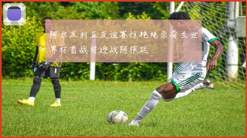 阿尔及利亚友谊赛惊艳绝杀荷兰世界杯首战将迎战阿根廷